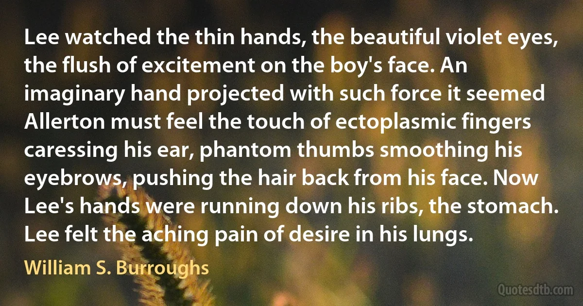 Lee watched the thin hands, the beautiful violet eyes, the flush of excitement on the boy's face. An imaginary hand projected with such force it seemed Allerton must feel the touch of ectoplasmic fingers caressing his ear, phantom thumbs smoothing his eyebrows, pushing the hair back from his face. Now Lee's hands were running down his ribs, the stomach. Lee felt the aching pain of desire in his lungs. (William S. Burroughs)