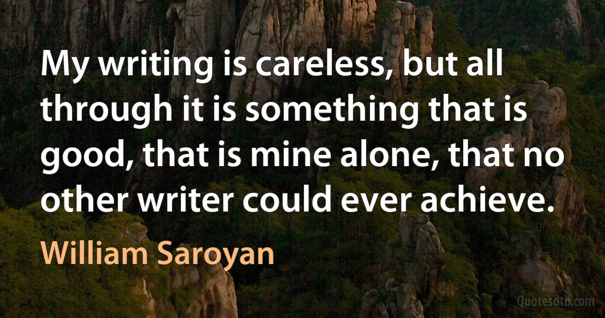 My writing is careless, but all through it is something that is good, that is mine alone, that no other writer could ever achieve. (William Saroyan)