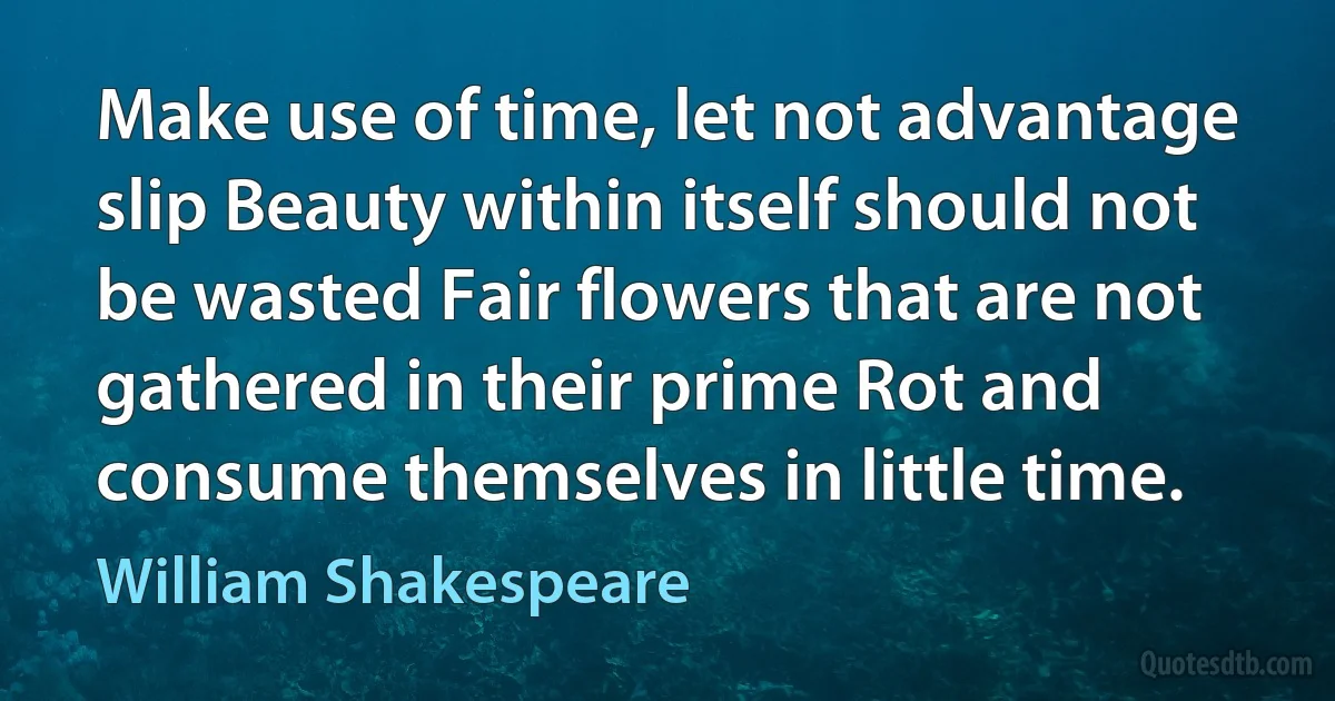 Make use of time, let not advantage slip Beauty within itself should not be wasted Fair flowers that are not gathered in their prime Rot and consume themselves in little time. (William Shakespeare)