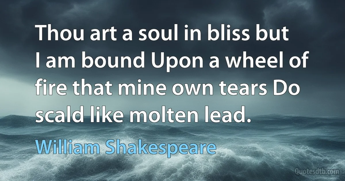 Thou art a soul in bliss but I am bound Upon a wheel of fire that mine own tears Do scald like molten lead. (William Shakespeare)