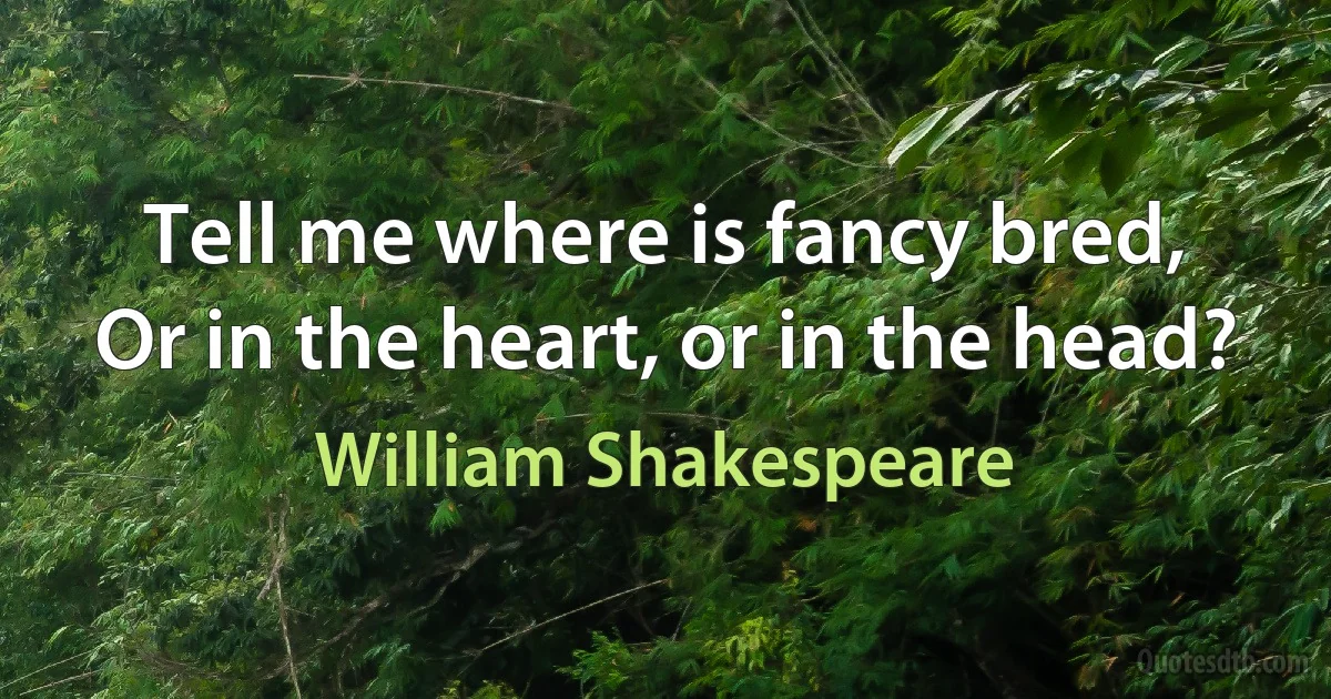 Tell me where is fancy bred,
Or in the heart, or in the head? (William Shakespeare)