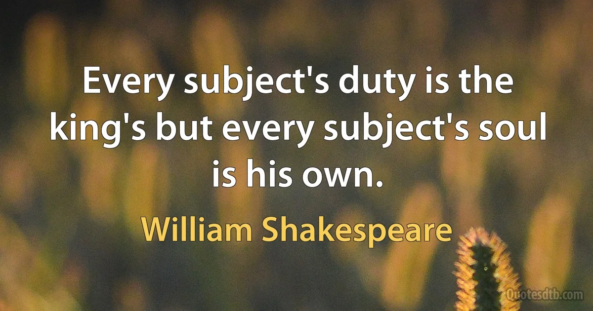 Every subject's duty is the king's but every subject's soul is his own. (William Shakespeare)