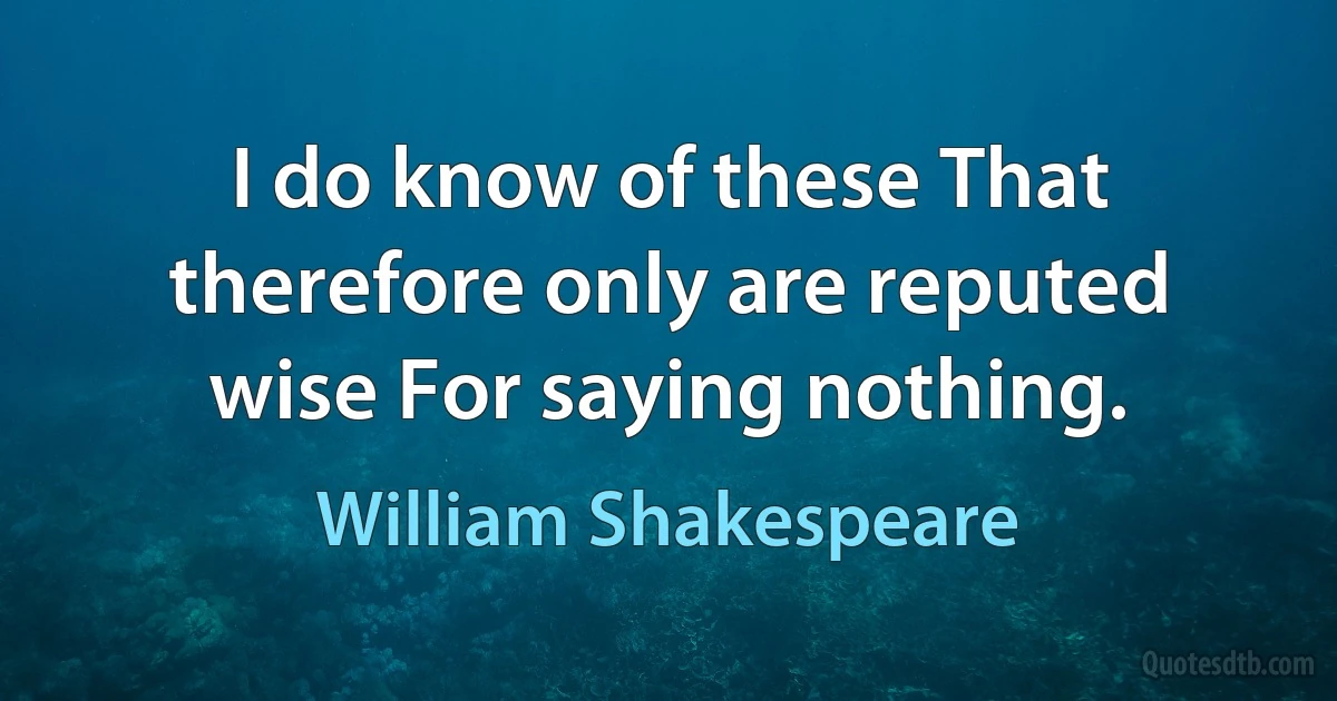 I do know of these That therefore only are reputed wise For saying nothing. (William Shakespeare)