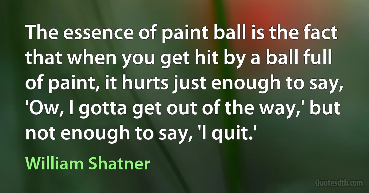 The essence of paint ball is the fact that when you get hit by a ball full of paint, it hurts just enough to say, 'Ow, I gotta get out of the way,' but not enough to say, 'I quit.' (William Shatner)