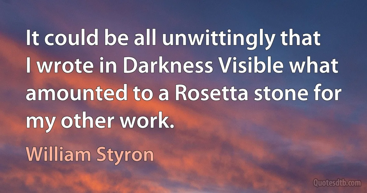 It could be all unwittingly that I wrote in Darkness Visible what amounted to a Rosetta stone for my other work. (William Styron)