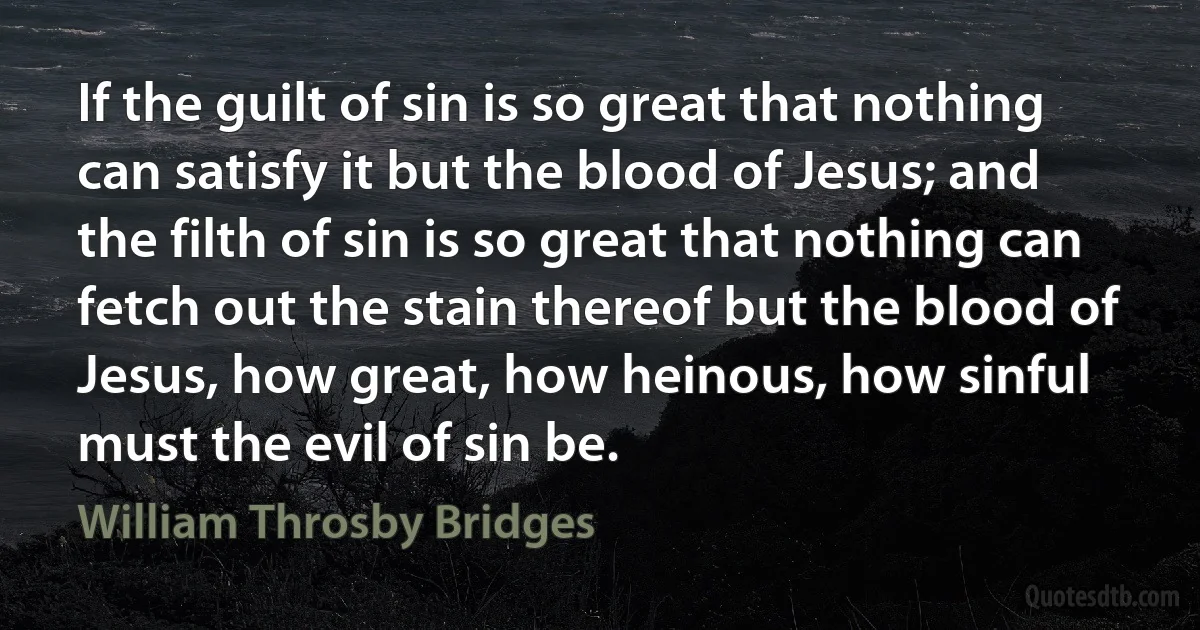 If the guilt of sin is so great that nothing can satisfy it but the blood of Jesus; and the filth of sin is so great that nothing can fetch out the stain thereof but the blood of Jesus, how great, how heinous, how sinful must the evil of sin be. (William Throsby Bridges)