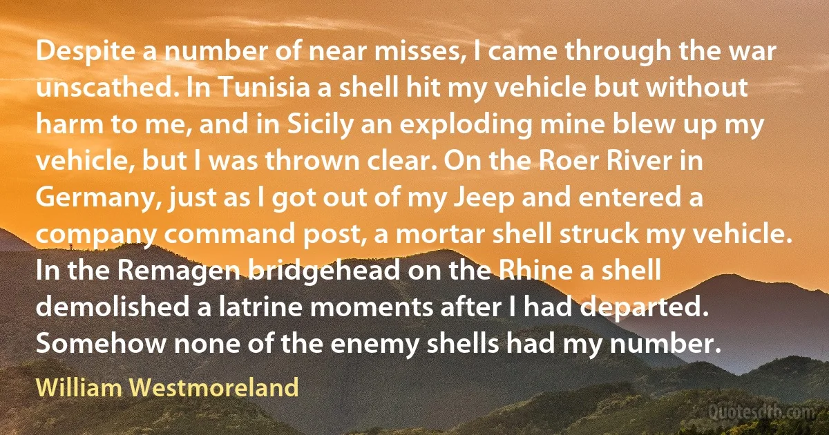 Despite a number of near misses, I came through the war unscathed. In Tunisia a shell hit my vehicle but without harm to me, and in Sicily an exploding mine blew up my vehicle, but I was thrown clear. On the Roer River in Germany, just as I got out of my Jeep and entered a company command post, a mortar shell struck my vehicle. In the Remagen bridgehead on the Rhine a shell demolished a latrine moments after I had departed. Somehow none of the enemy shells had my number. (William Westmoreland)