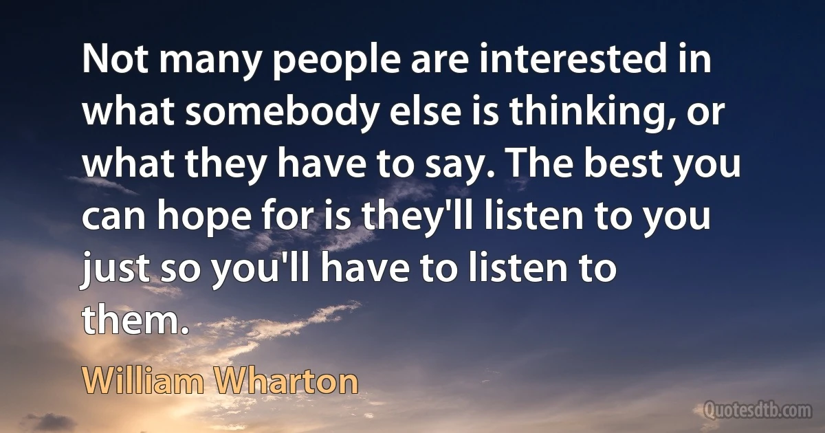 Not many people are interested in what somebody else is thinking, or what they have to say. The best you can hope for is they'll listen to you just so you'll have to listen to them. (William Wharton)