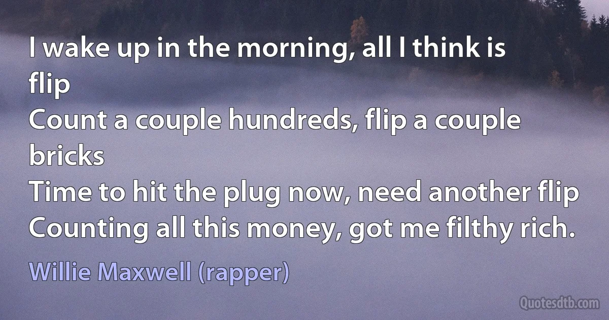 I wake up in the morning, all I think is flip
Count a couple hundreds, flip a couple bricks
Time to hit the plug now, need another flip
Counting all this money, got me filthy rich. (Willie Maxwell (rapper))