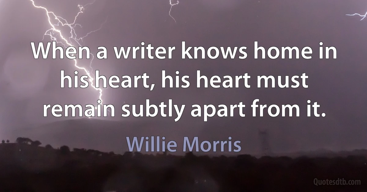 When a writer knows home in his heart, his heart must remain subtly apart from it. (Willie Morris)