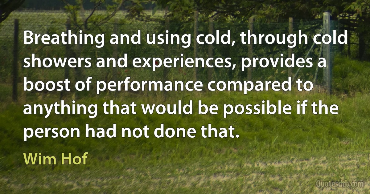 Breathing and using cold, through cold showers and experiences, provides a boost of performance compared to anything that would be possible if the person had not done that. (Wim Hof)