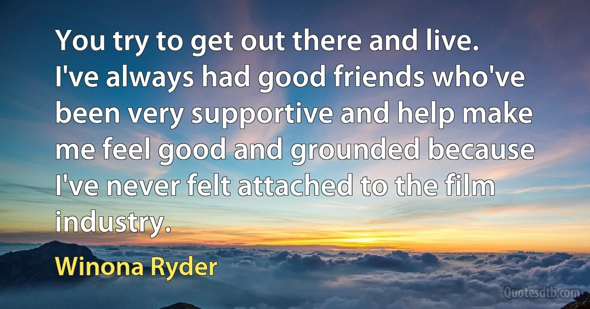 You try to get out there and live. I've always had good friends who've been very supportive and help make me feel good and grounded because I've never felt attached to the film industry. (Winona Ryder)