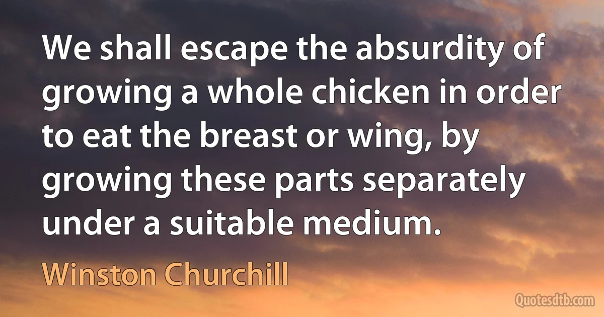 We shall escape the absurdity of growing a whole chicken in order to eat the breast or wing, by growing these parts separately under a suitable medium. (Winston Churchill)