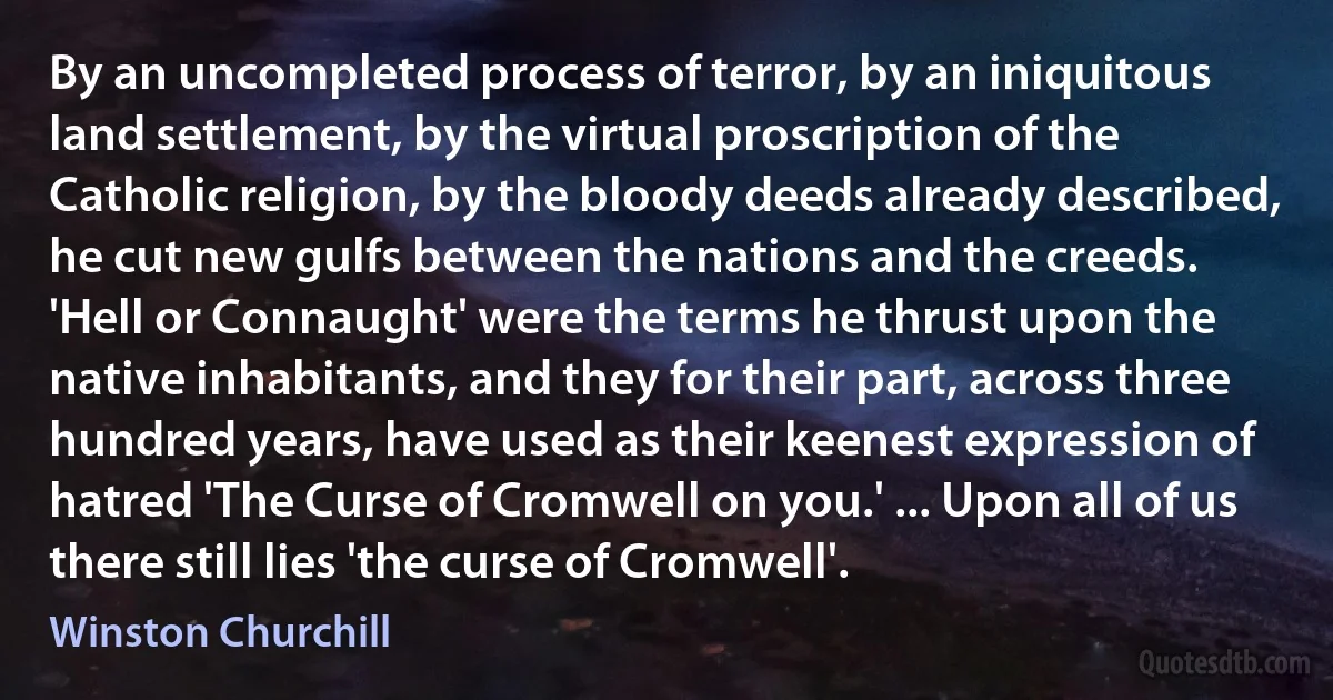 By an uncompleted process of terror, by an iniquitous land settlement, by the virtual proscription of the Catholic religion, by the bloody deeds already described, he cut new gulfs between the nations and the creeds. 'Hell or Connaught' were the terms he thrust upon the native inhabitants, and they for their part, across three hundred years, have used as their keenest expression of hatred 'The Curse of Cromwell on you.' ... Upon all of us there still lies 'the curse of Cromwell'. (Winston Churchill)