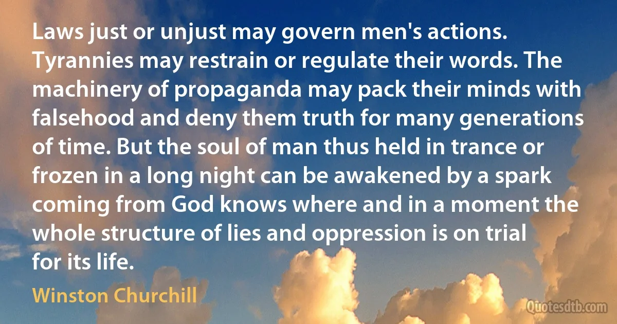 Laws just or unjust may govern men's actions. Tyrannies may restrain or regulate their words. The machinery of propaganda may pack their minds with falsehood and deny them truth for many generations of time. But the soul of man thus held in trance or frozen in a long night can be awakened by a spark coming from God knows where and in a moment the whole structure of lies and oppression is on trial for its life. (Winston Churchill)