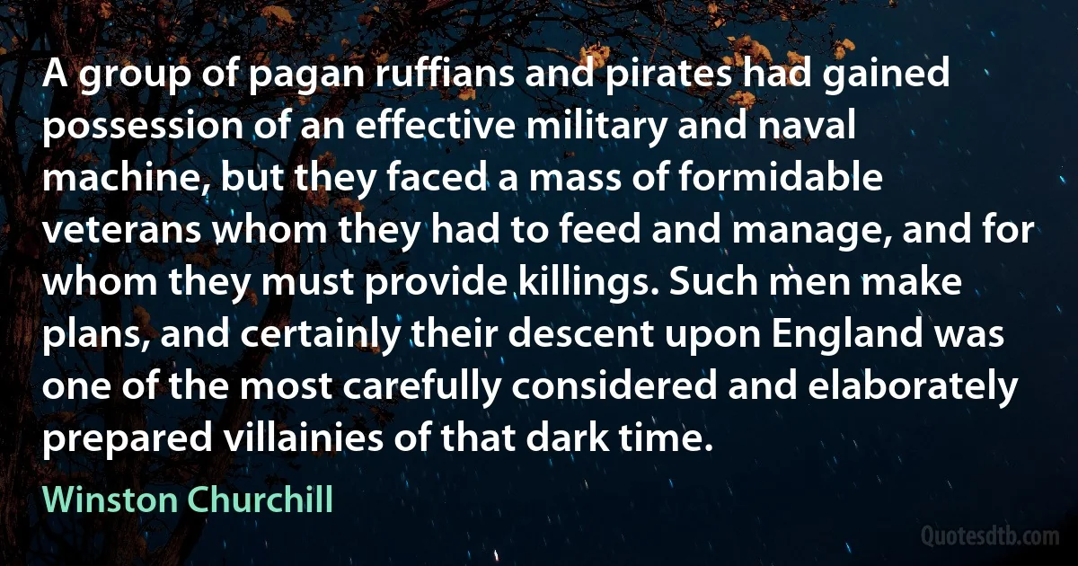 A group of pagan ruffians and pirates had gained possession of an effective military and naval machine, but they faced a mass of formidable veterans whom they had to feed and manage, and for whom they must provide killings. Such men make plans, and certainly their descent upon England was one of the most carefully considered and elaborately prepared villainies of that dark time. (Winston Churchill)