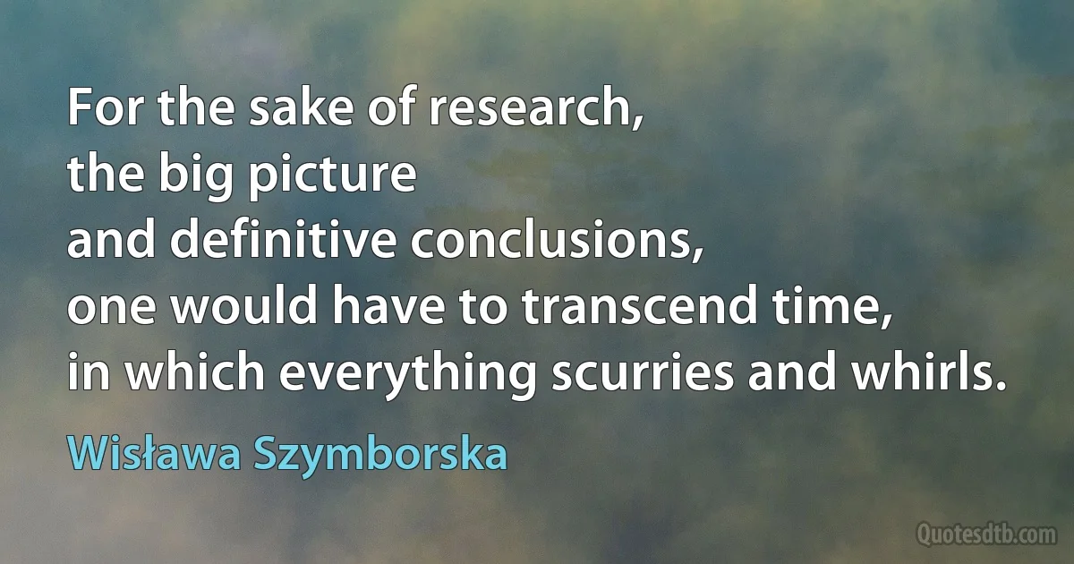 For the sake of research,
the big picture
and definitive conclusions,
one would have to transcend time,
in which everything scurries and whirls. (Wisława Szymborska)