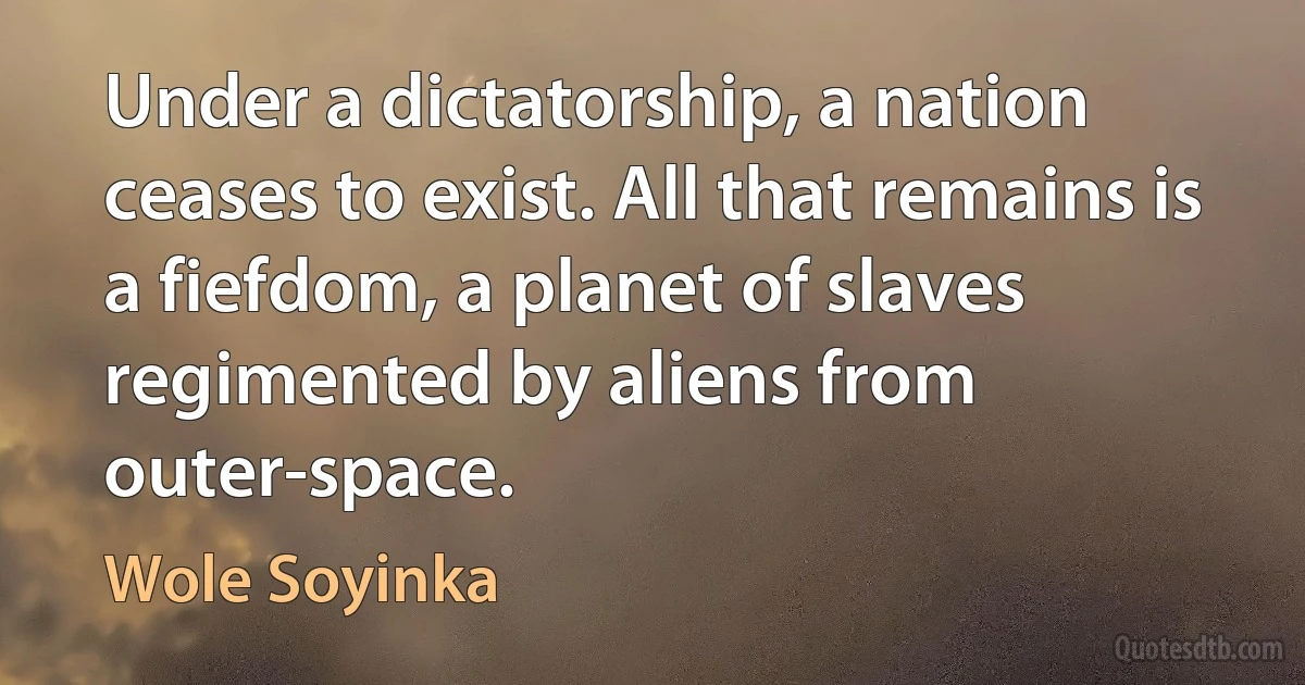 Under a dictatorship, a nation ceases to exist. All that remains is a fiefdom, a planet of slaves regimented by aliens from outer-space. (Wole Soyinka)