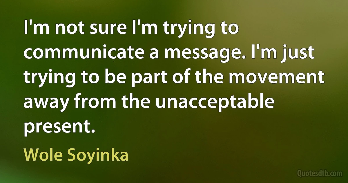 I'm not sure I'm trying to communicate a message. I'm just trying to be part of the movement away from the unacceptable present. (Wole Soyinka)