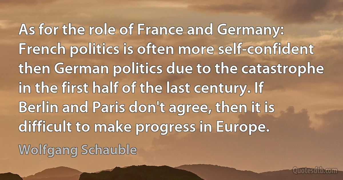 As for the role of France and Germany: French politics is often more self-confident then German politics due to the catastrophe in the first half of the last century. If Berlin and Paris don't agree, then it is difficult to make progress in Europe. (Wolfgang Schauble)