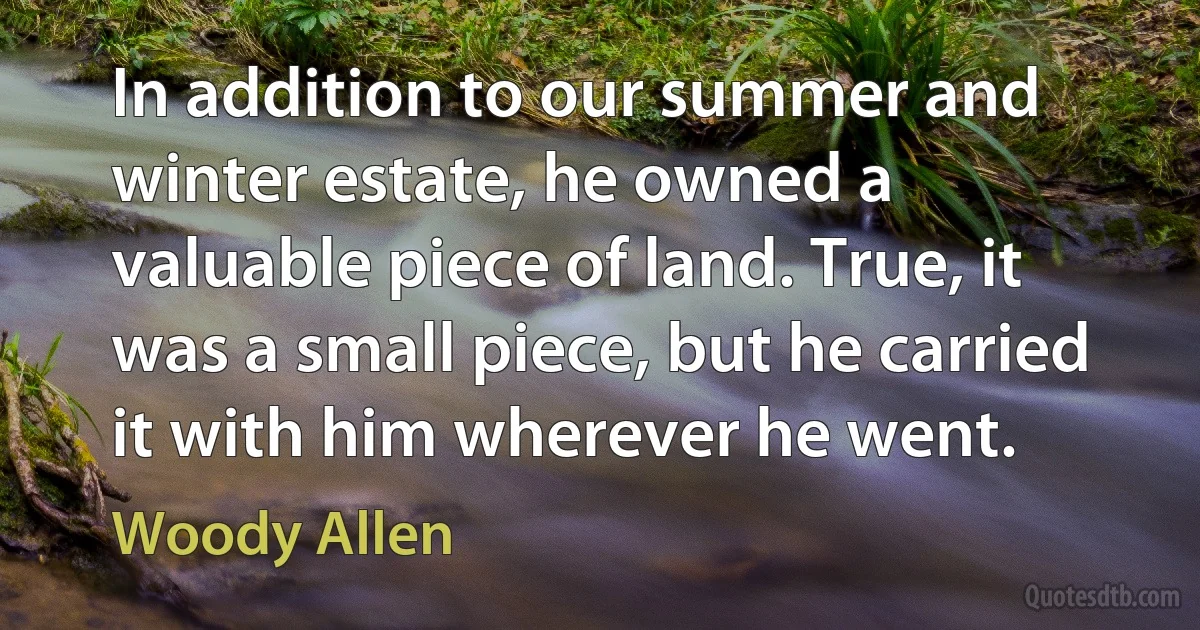 In addition to our summer and winter estate, he owned a valuable piece of land. True, it was a small piece, but he carried it with him wherever he went. (Woody Allen)