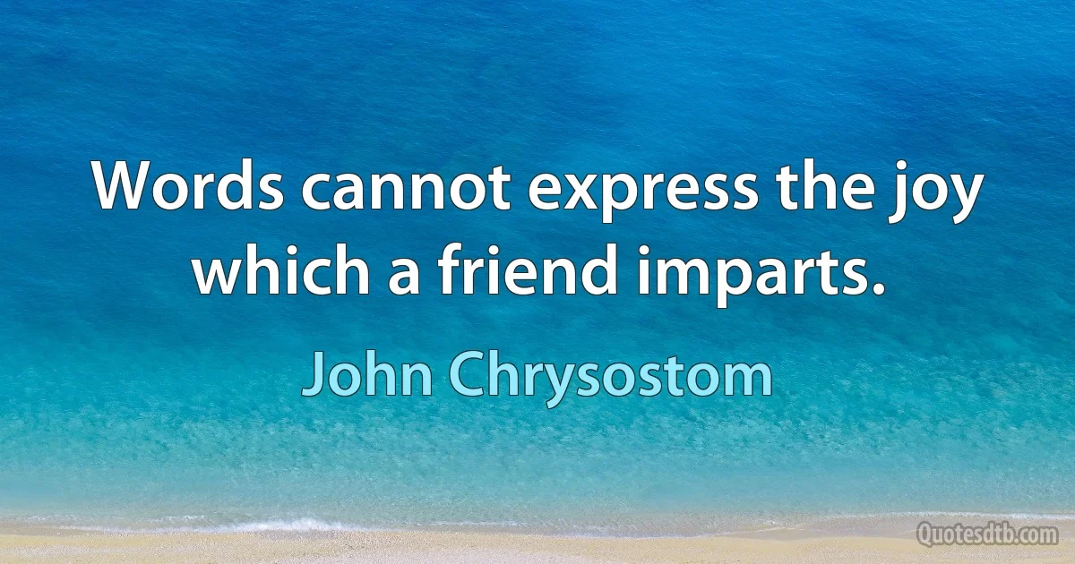 Words cannot express the joy which a friend imparts. (John Chrysostom)