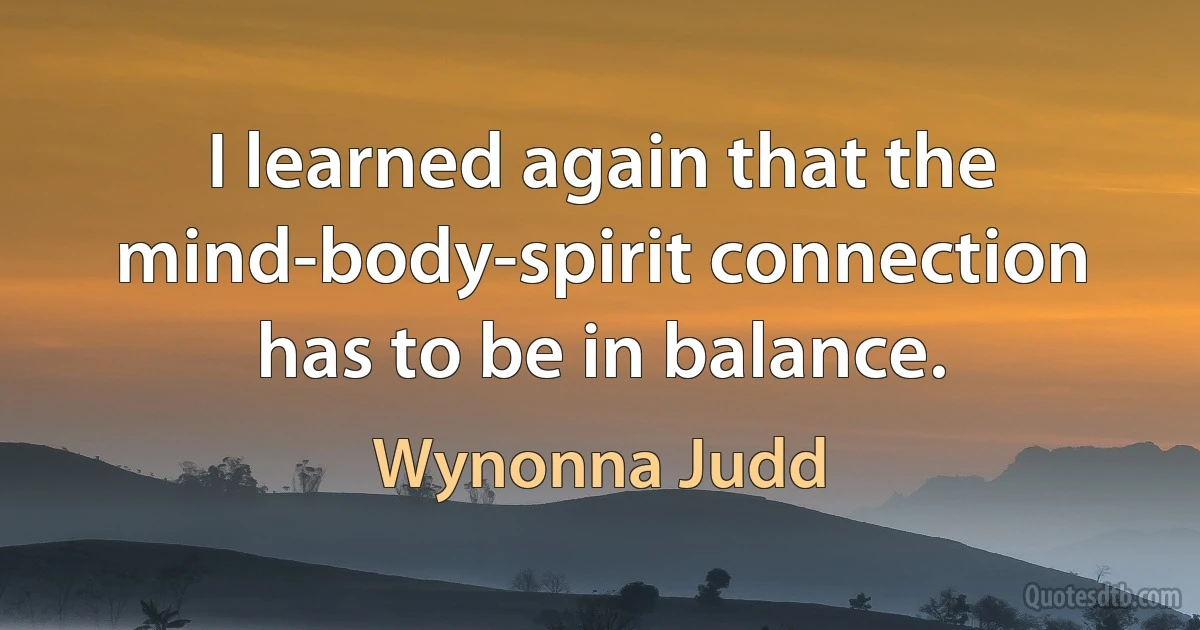 I learned again that the mind-body-spirit connection has to be in balance. (Wynonna Judd)