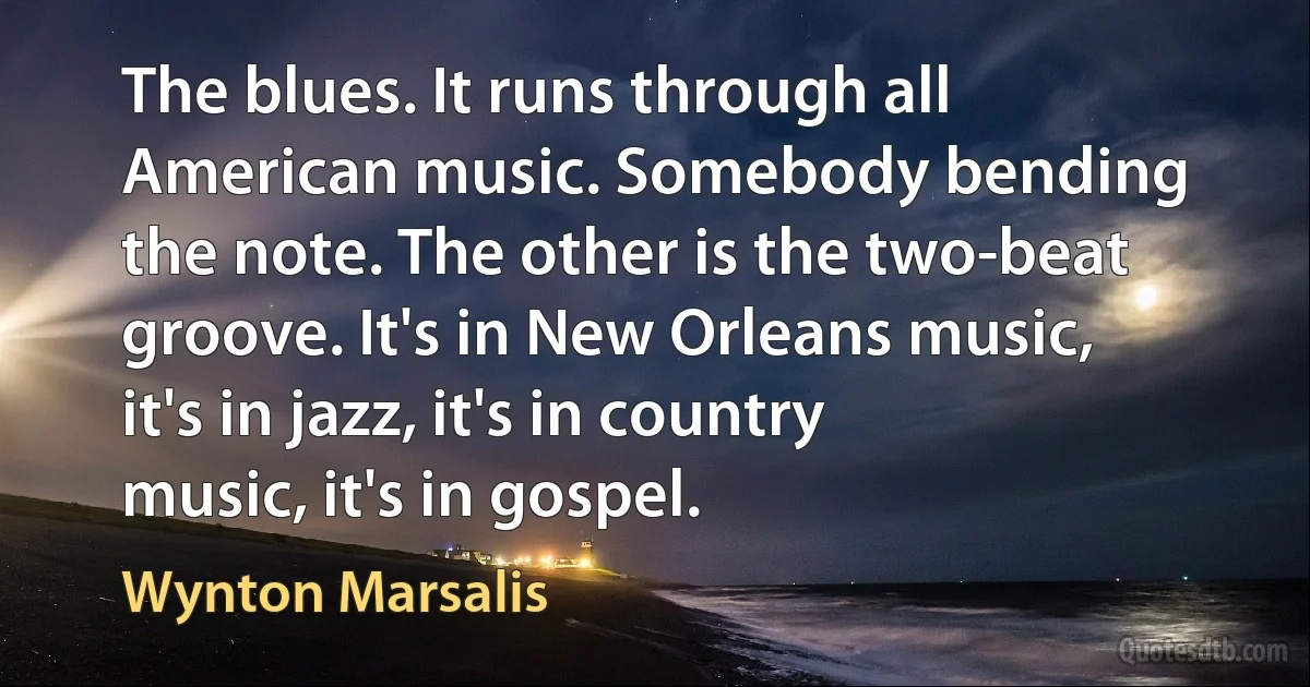 The blues. It runs through all American music. Somebody bending the note. The other is the two-beat groove. It's in New Orleans music, it's in jazz, it's in country music, it's in gospel. (Wynton Marsalis)