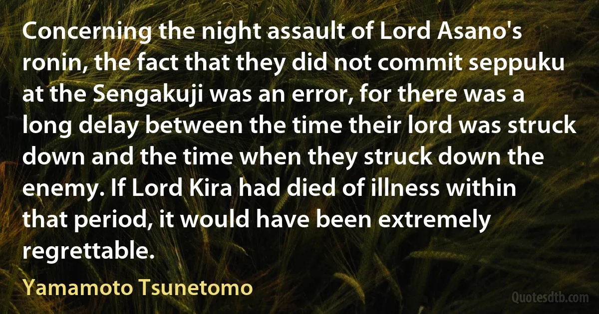 Concerning the night assault of Lord Asano's ronin, the fact that they did not commit seppuku at the Sengakuji was an error, for there was a long delay between the time their lord was struck down and the time when they struck down the enemy. If Lord Kira had died of illness within that period, it would have been extremely regrettable. (Yamamoto Tsunetomo)