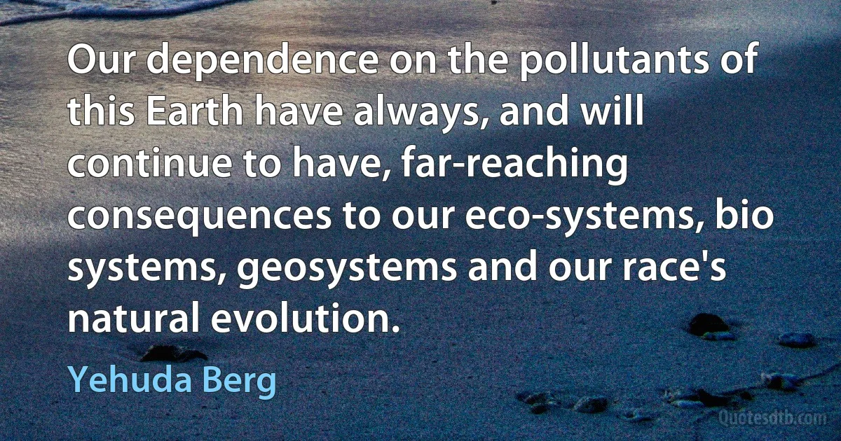 Our dependence on the pollutants of this Earth have always, and will continue to have, far-reaching consequences to our eco-systems, bio systems, geosystems and our race's natural evolution. (Yehuda Berg)