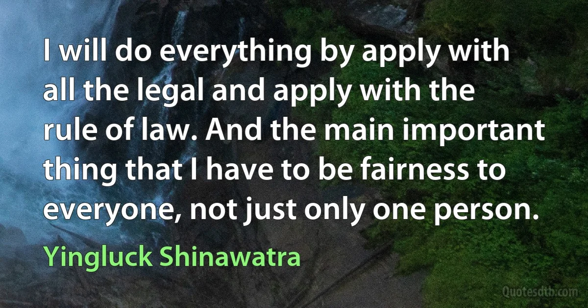 I will do everything by apply with all the legal and apply with the rule of law. And the main important thing that I have to be fairness to everyone, not just only one person. (Yingluck Shinawatra)