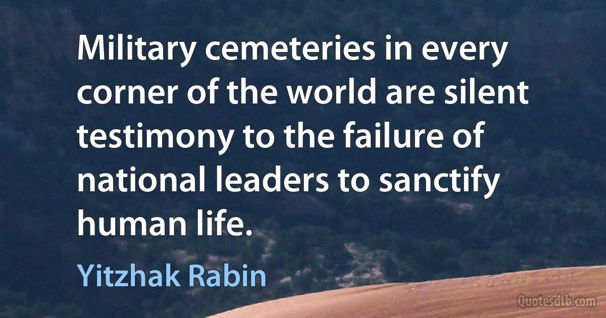 Military cemeteries in every corner of the world are silent testimony to the failure of national leaders to sanctify human life. (Yitzhak Rabin)