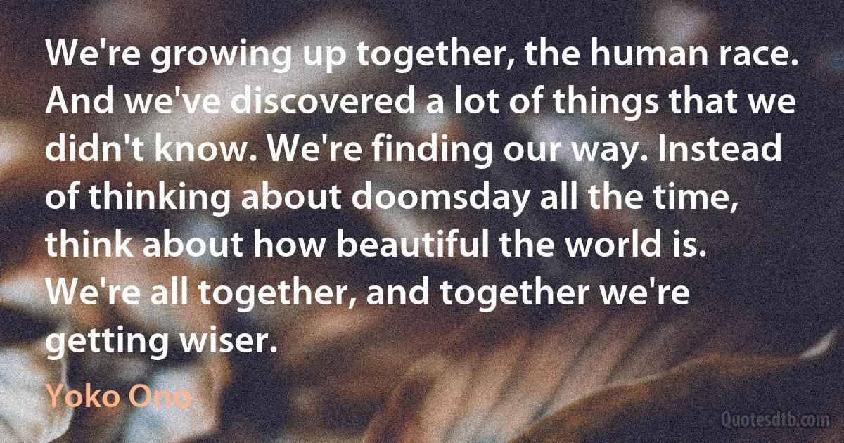 We're growing up together, the human race. And we've discovered a lot of things that we didn't know. We're finding our way. Instead of thinking about doomsday all the time, think about how beautiful the world is. We're all together, and together we're getting wiser. (Yoko Ono)