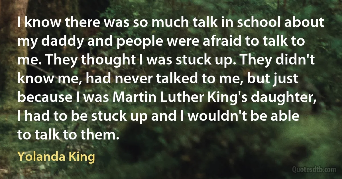 I know there was so much talk in school about my daddy and people were afraid to talk to me. They thought I was stuck up. They didn't know me, had never talked to me, but just because I was Martin Luther King's daughter, I had to be stuck up and I wouldn't be able to talk to them. (Yolanda King)