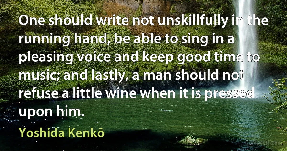 One should write not unskillfully in the running hand, be able to sing in a pleasing voice and keep good time to music; and lastly, a man should not refuse a little wine when it is pressed upon him. (Yoshida Kenkō)