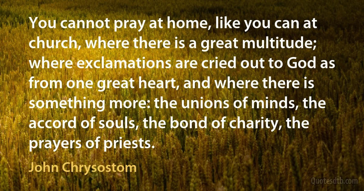You cannot pray at home, like you can at church, where there is a great multitude; where exclamations are cried out to God as from one great heart, and where there is something more: the unions of minds, the accord of souls, the bond of charity, the prayers of priests. (John Chrysostom)
