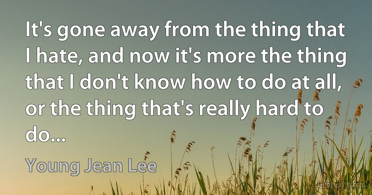 It's gone away from the thing that I hate, and now it's more the thing that I don't know how to do at all, or the thing that's really hard to do... (Young Jean Lee)