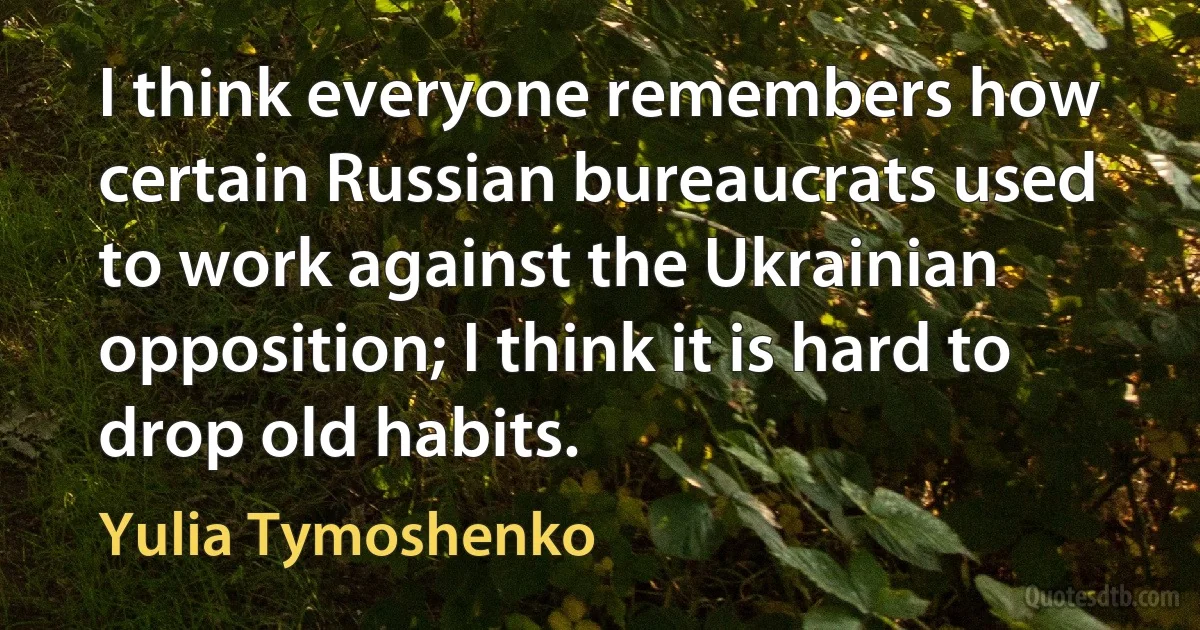 I think everyone remembers how certain Russian bureaucrats used to work against the Ukrainian opposition; I think it is hard to drop old habits. (Yulia Tymoshenko)