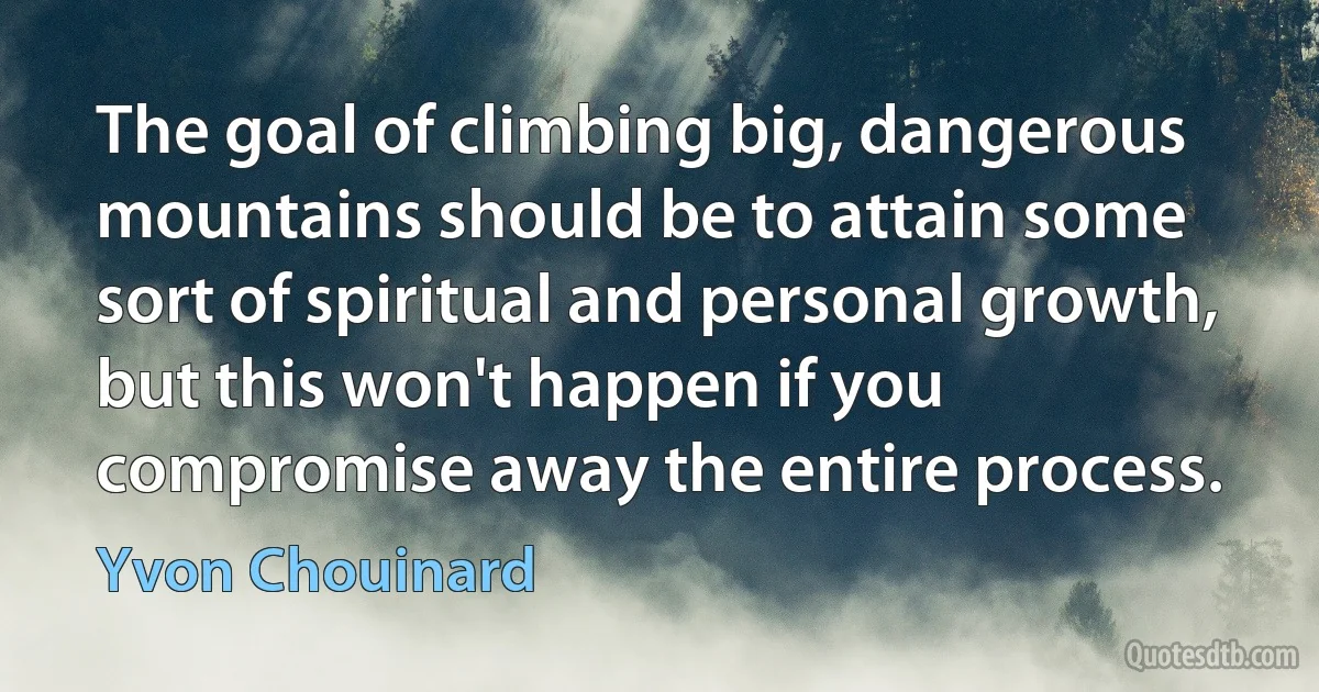 The goal of climbing big, dangerous mountains should be to attain some sort of spiritual and personal growth, but this won't happen if you compromise away the entire process. (Yvon Chouinard)