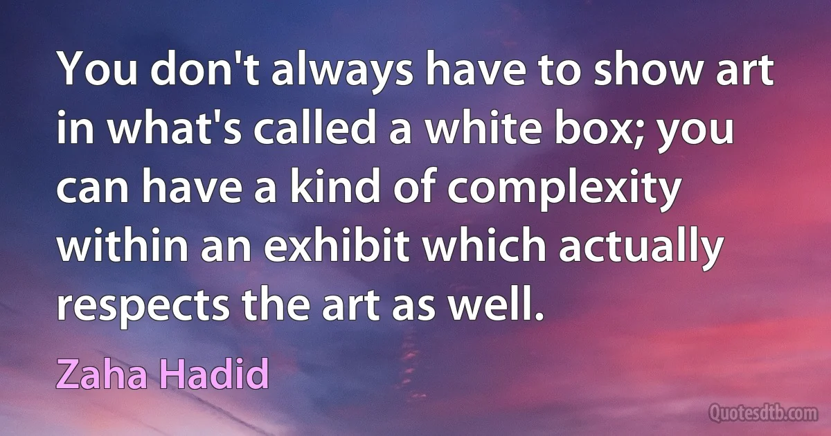 You don't always have to show art in what's called a white box; you can have a kind of complexity within an exhibit which actually respects the art as well. (Zaha Hadid)