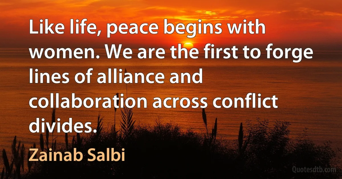 Like life, peace begins with women. We are the first to forge lines of alliance and collaboration across conflict divides. (Zainab Salbi)