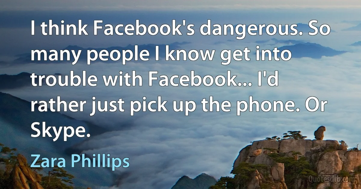 I think Facebook's dangerous. So many people I know get into trouble with Facebook... I'd rather just pick up the phone. Or Skype. (Zara Phillips)