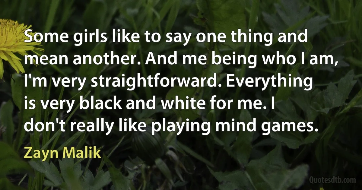 Some girls like to say one thing and mean another. And me being who I am, I'm very straightforward. Everything is very black and white for me. I don't really like playing mind games. (Zayn Malik)