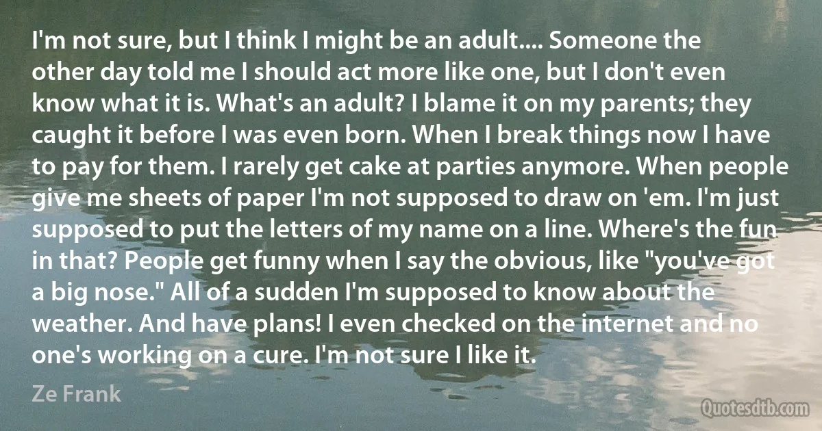 I'm not sure, but I think I might be an adult.... Someone the other day told me I should act more like one, but I don't even know what it is. What's an adult? I blame it on my parents; they caught it before I was even born. When I break things now I have to pay for them. I rarely get cake at parties anymore. When people give me sheets of paper I'm not supposed to draw on 'em. I'm just supposed to put the letters of my name on a line. Where's the fun in that? People get funny when I say the obvious, like "you've got a big nose." All of a sudden I'm supposed to know about the weather. And have plans! I even checked on the internet and no one's working on a cure. I'm not sure I like it. (Ze Frank)