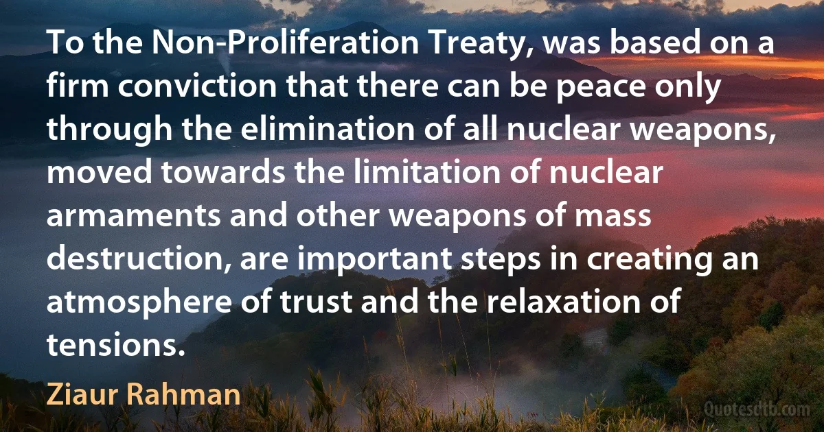 To the Non-Proliferation Treaty, was based on a firm conviction that there can be peace only through the elimination of all nuclear weapons, moved towards the limitation of nuclear armaments and other weapons of mass destruction, are important steps in creating an atmosphere of trust and the relaxation of tensions. (Ziaur Rahman)