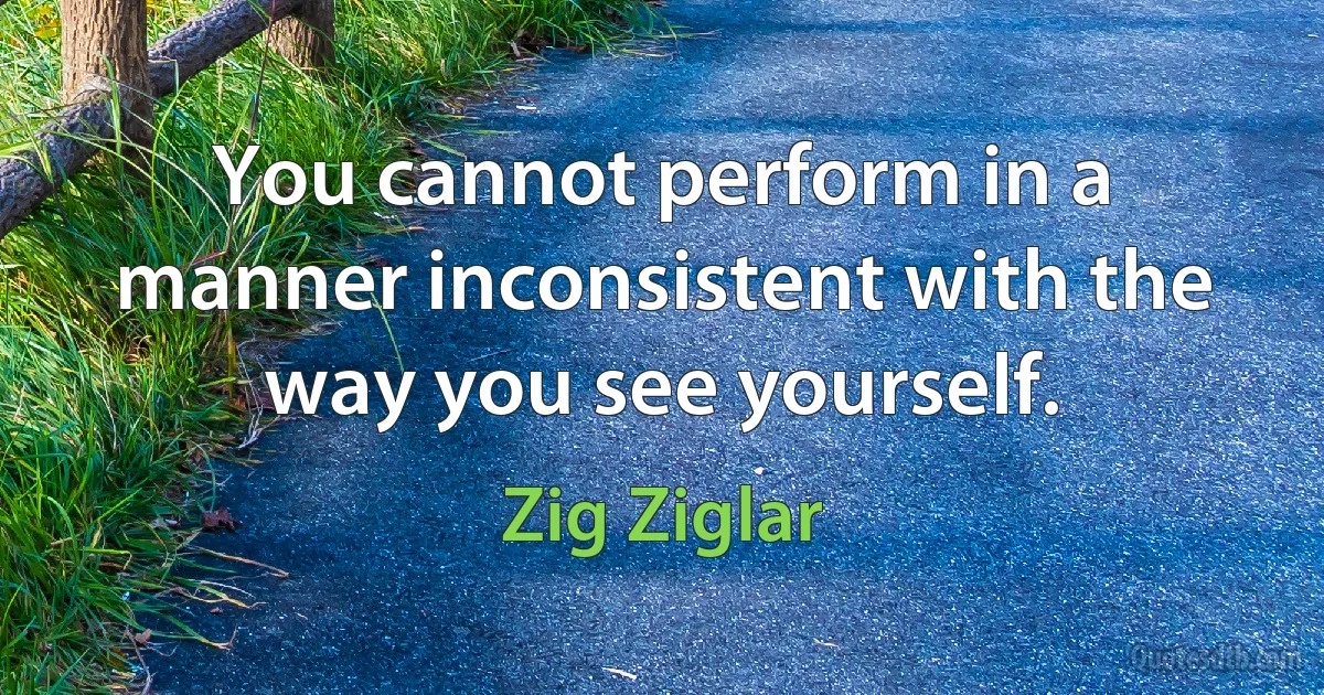 You cannot perform in a manner inconsistent with the way you see yourself. (Zig Ziglar)