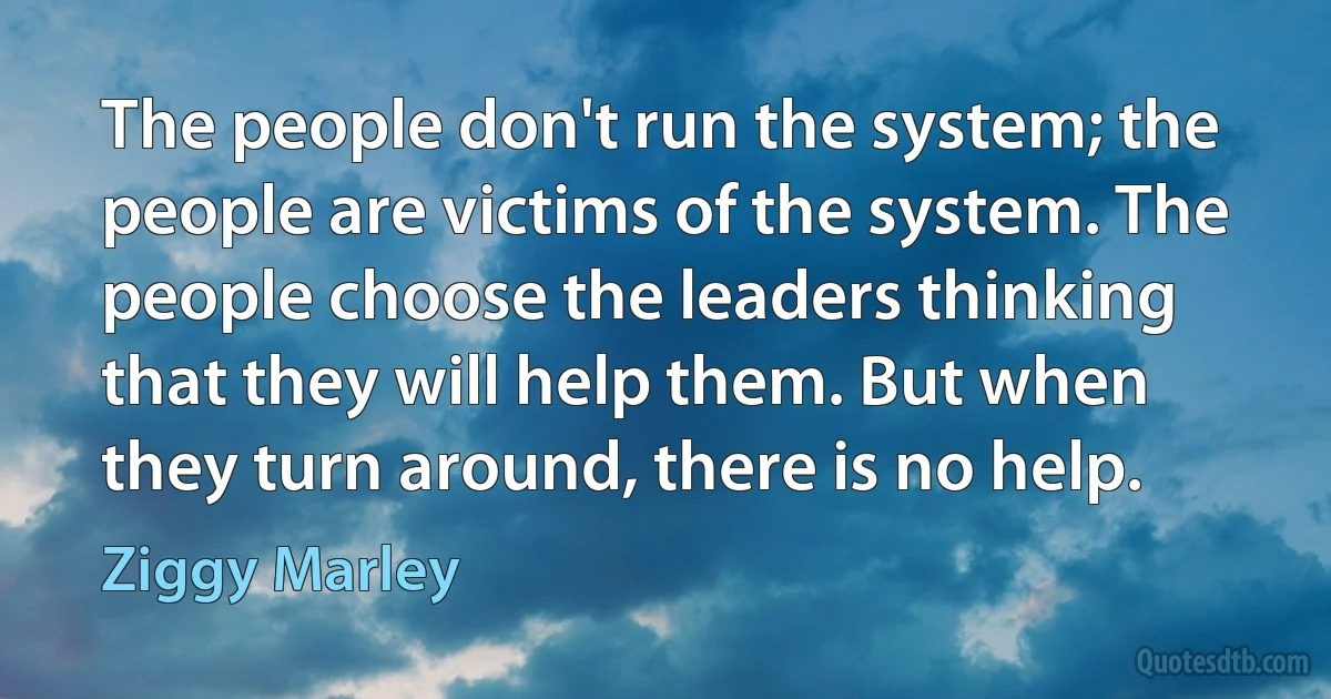 The people don't run the system; the people are victims of the system. The people choose the leaders thinking that they will help them. But when they turn around, there is no help. (Ziggy Marley)