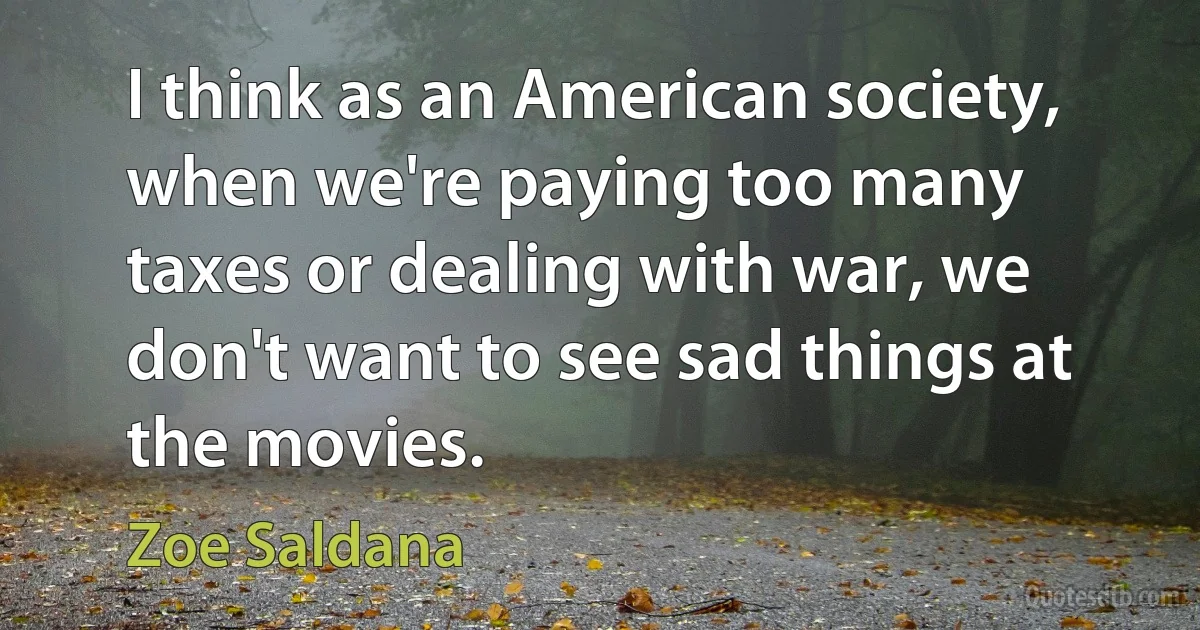 I think as an American society, when we're paying too many taxes or dealing with war, we don't want to see sad things at the movies. (Zoe Saldana)