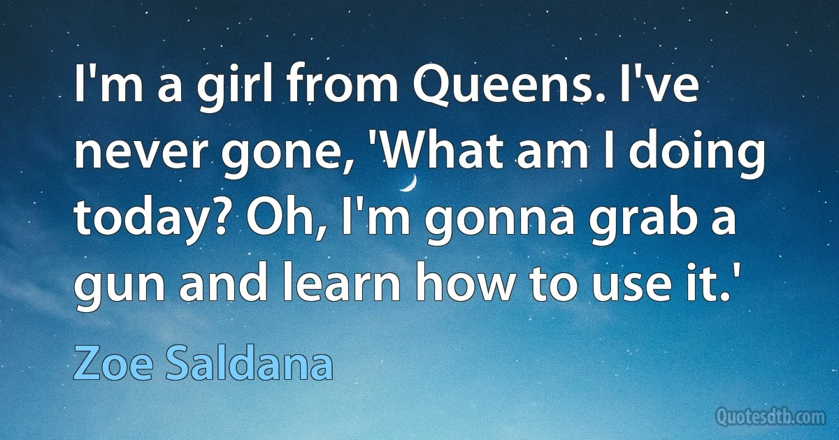 I'm a girl from Queens. I've never gone, 'What am I doing today? Oh, I'm gonna grab a gun and learn how to use it.' (Zoe Saldana)