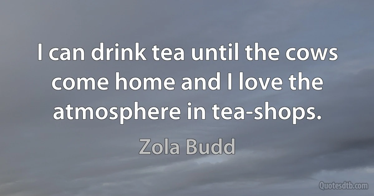 I can drink tea until the cows come home and I love the atmosphere in tea-shops. (Zola Budd)